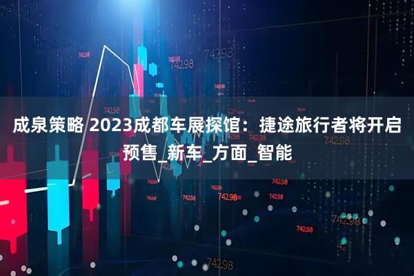 成泉策略 2023成都车展探馆：捷途旅行者将开启预售_新车_方面_智能