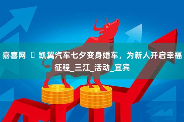 嘉喜网  ​凯翼汽车七夕变身婚车，为新人开启幸福征程_三江_活动_宜宾
