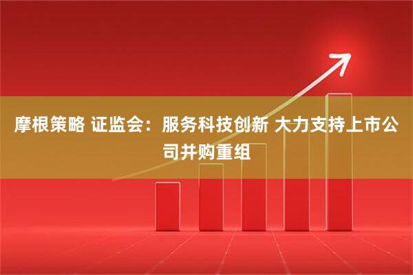 摩根策略 证监会：服务科技创新 大力支持上市公司并购重组