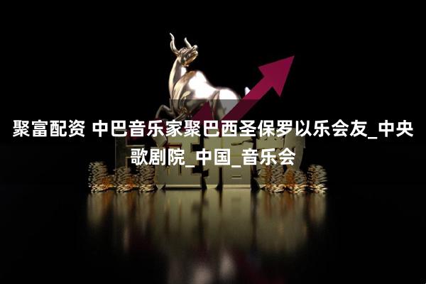 聚富配资 中巴音乐家聚巴西圣保罗以乐会友_中央歌剧院_中国_音乐会