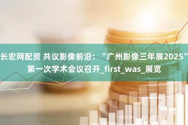 长宏网配资 共议影像前沿：“广州影像三年展2025”第一次学术会议召开_first_was_展览