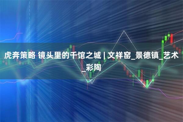 虎奔策略 镜头里的千馆之城 | 文祥窑_景德镇_艺术_彩陶