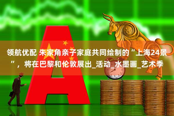 领航优配 朱家角亲子家庭共同绘制的“上海24景”，将在巴黎和伦敦展出_活动_水墨画_艺术季