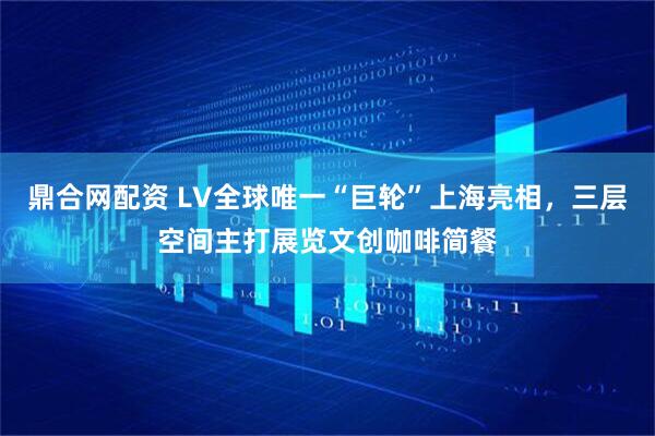 鼎合网配资 LV全球唯一“巨轮”上海亮相，三层空间主打展览文创咖啡简餐