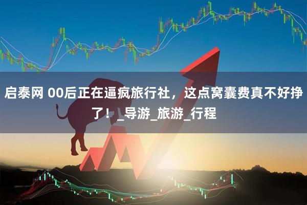 启泰网 00后正在逼疯旅行社，这点窝囊费真不好挣了！_导游_旅游_行程