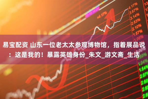 易宝配资 山东一位老太太参观博物馆，指着展品说：这是我的！暴露英雄身份_朱文_游文斋_生活