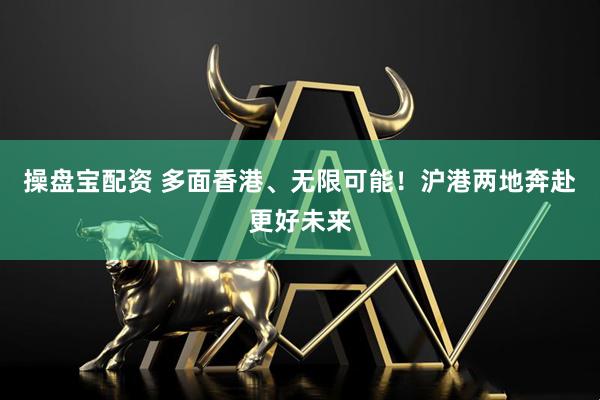 操盘宝配资 多面香港、无限可能！沪港两地奔赴更好未来