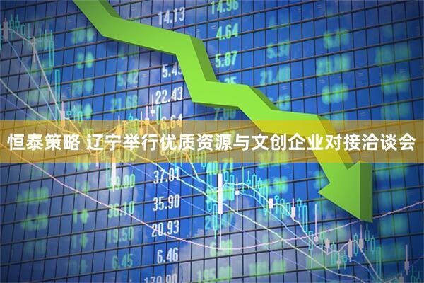 恒泰策略 辽宁举行优质资源与文创企业对接洽谈会