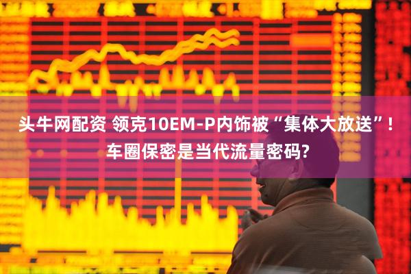 头牛网配资 领克10EM-P内饰被“集体大放送”! 车圈保密是当代流量密码?