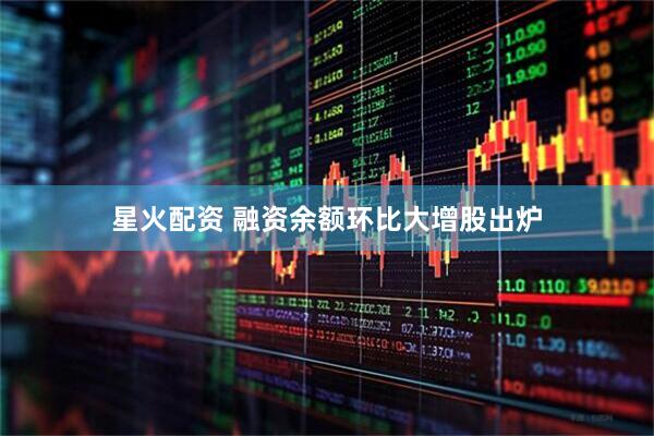 星火配资 融资余额环比大增股出炉