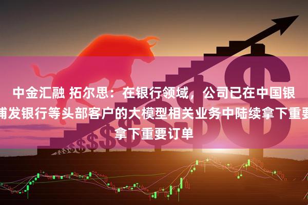 中金汇融 拓尔思：在银行领域，公司已在中国银行、浦发银行等头部客户的大模型相关业务中陆续拿下重要订单