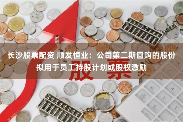 长沙股票配资 顺发恒业：公司第二期回购的股份拟用于员工持股计划或股权激励