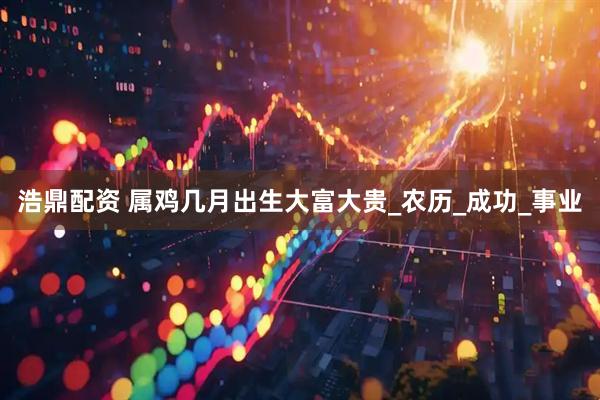 浩鼎配资 属鸡几月出生大富大贵_农历_成功_事业
