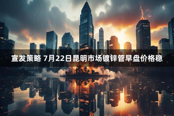 宣发策略 7月22日昆明市场镀锌管早盘价格稳