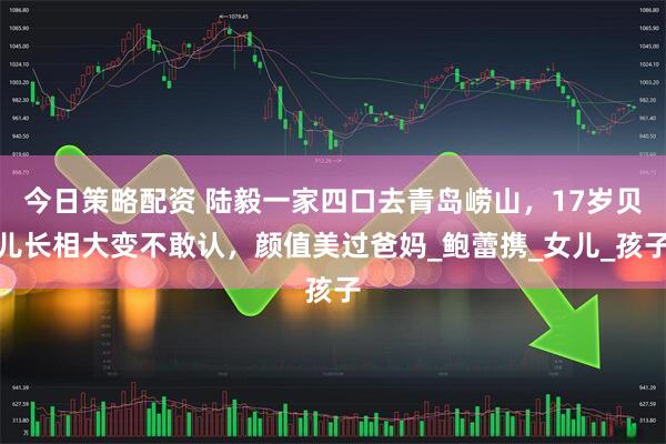 今日策略配资 陆毅一家四口去青岛崂山，17岁贝儿长相大变不敢认，颜值美过爸妈_鲍蕾携_女儿_孩子