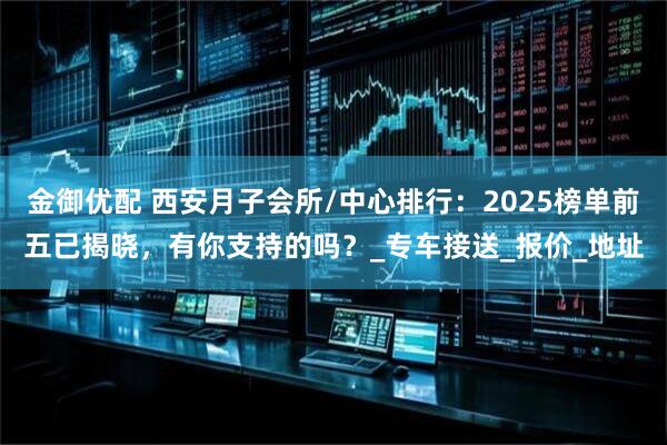 金御优配 西安月子会所/中心排行：2025榜单前五已揭晓，有你支持的吗？_专车接送_报价_地址