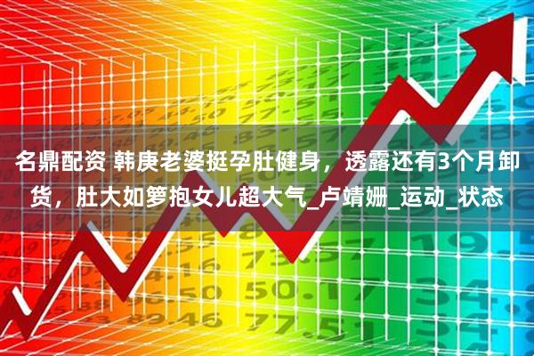 名鼎配资 韩庚老婆挺孕肚健身，透露还有3个月卸货，肚大如箩抱女儿超大气_卢靖姗_运动_状态