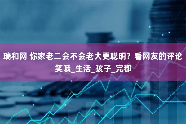 瑞和网 你家老二会不会老大更聪明？看网友的评论笑喷_生活_孩子_完都