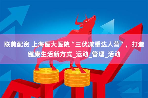 联美配资 上海医大医院“三伏减重达人营”，打造健康生活新方式_运动_管理_活动