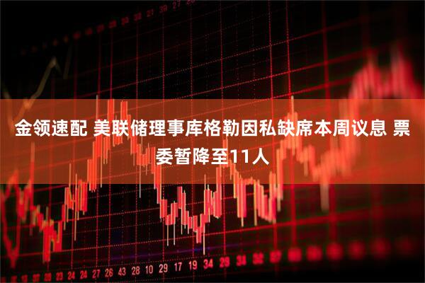 金领速配 美联储理事库格勒因私缺席本周议息 票委暂降至11人