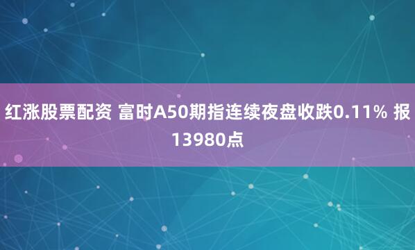 红涨股票配资 富时A50期指连续夜盘收跌0.11% 报13980点
