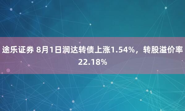 途乐证券 8月1日润达转债上涨1.54%，转股溢价率22.18%