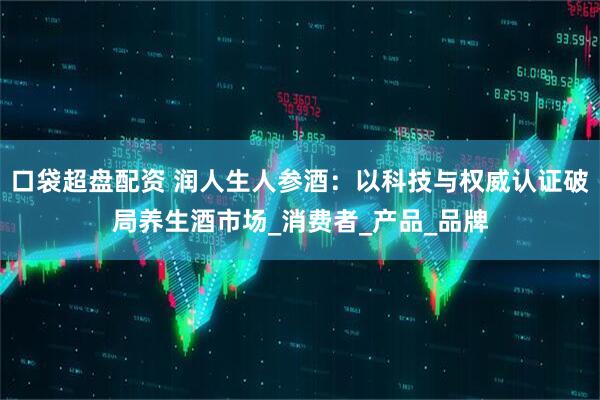 口袋超盘配资 润人生人参酒：以科技与权威认证破局养生酒市场_消费者_产品_品牌