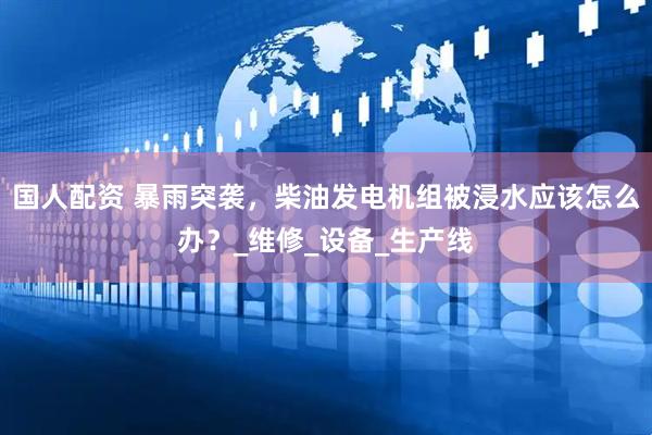 国人配资 暴雨突袭，柴油发电机组被浸水应该怎么办？_维修_设备_生产线