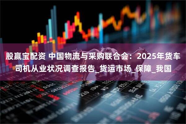 股赢宝配资 中国物流与采购联合会：2025年货车司机从业状况调查报告_货运市场_保障_我国