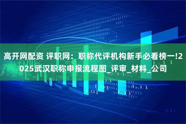 高开网配资 评职网：职称代评机构新手必看榜一!2025武汉职称申报流程图_评审_材料_公司