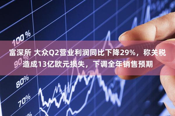 富深所 大众Q2营业利润同比下降29%，称关税造成13亿欧元损失，下调全年销售预期