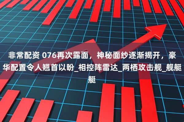 非常配资 076再次露面，神秘面纱逐渐揭开，豪华配置令人翘首以盼_相控阵雷达_两栖攻击舰_舰艇