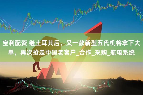 宝利配资 继土耳其后，又一款新型五代机将拿下大单，再次抢走中国老客户_合作_采购_航电系统