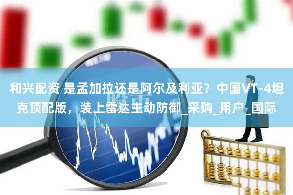 和兴配资 是孟加拉还是阿尔及利亚？中国VT-4坦克顶配版，装上雷达主动防御_采购_用户_国际