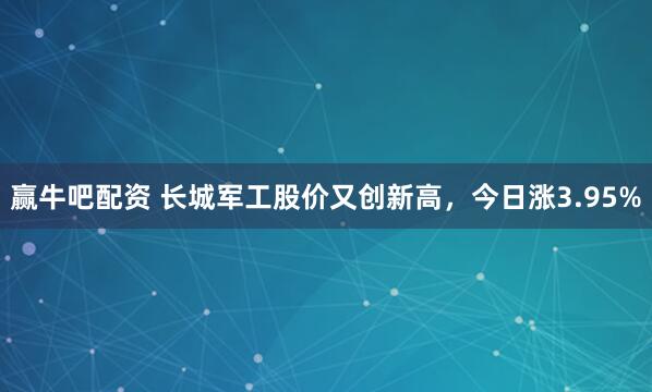 赢牛吧配资 长城军工股价又创新高，今日涨3.95%