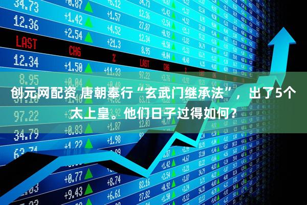 创元网配资 唐朝奉行“玄武门继承法”，出了5个太上皇。他们日子过得如何？