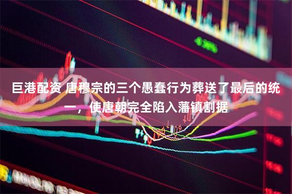 巨港配资 唐穆宗的三个愚蠢行为葬送了最后的统一，使唐朝完全陷入藩镇割据