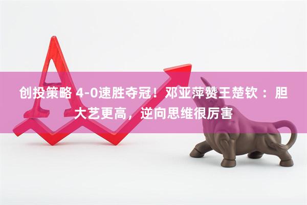创投策略 4-0速胜夺冠！邓亚萍赞王楚钦 ：胆大艺更高，逆向思维很厉害