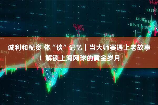 诚利和配资 体“谈”记忆｜当大师赛遇上老故事！解锁上海网球的黄金岁月